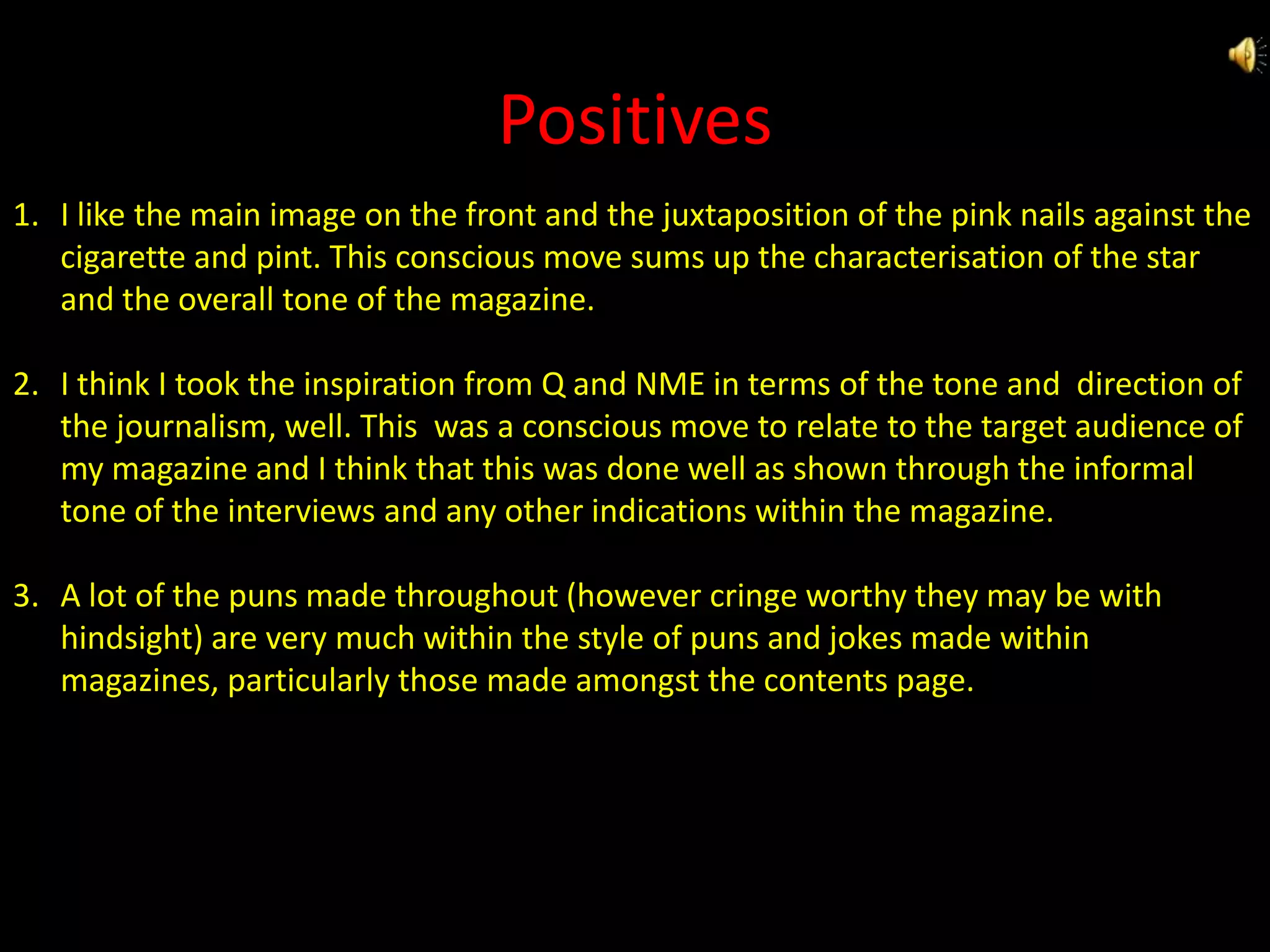 PositivesI like the main image on the front and the juxtaposition of the pink nails against the cigarette and pint. This conscious move sums up the characterisation of the star and the overall tone of the magazine.I think I took the inspiration from Q and NME in terms of the tone and  direction of the journalism, well. This  was a conscious move to relate to the target audience of my magazine and I think that this was done well as shown through the informal tone of the interviews and any other indications within the magazine.A lot of the puns made throughout (however cringe worthy they may be with hindsight) are very much within the style of puns and jokes made within magazines, particularly those made amongst the contents page.