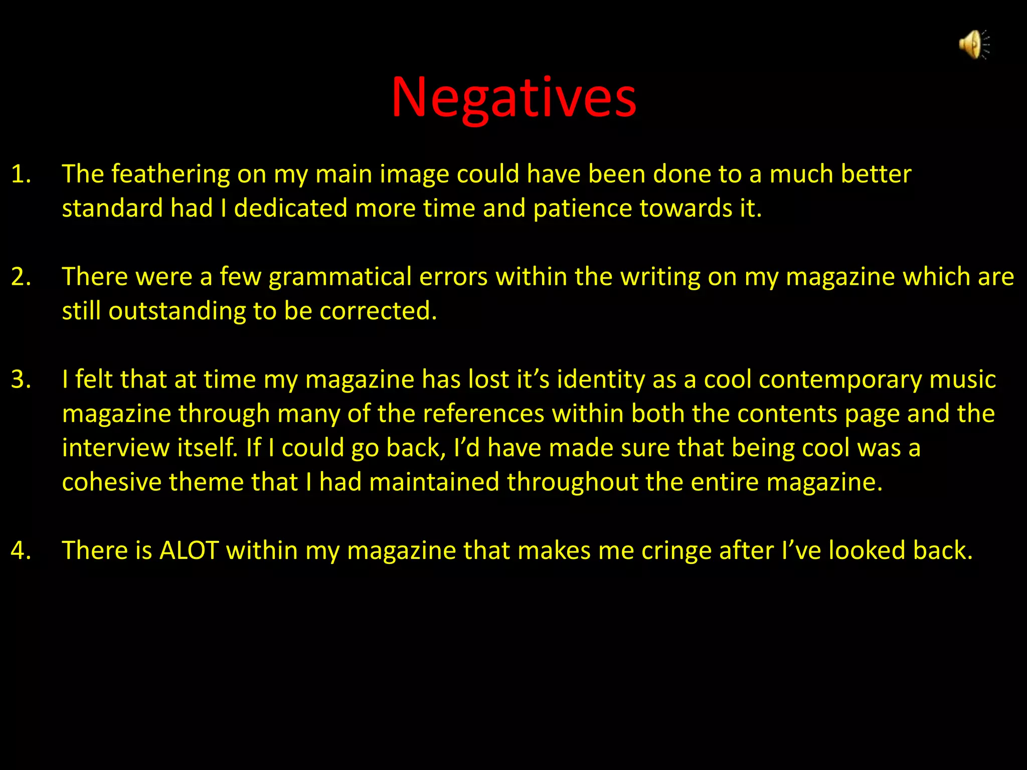 NegativesThe feathering on my main image could have been done to a much better standard had I dedicated more time and patience towards it.There were a few grammatical errors within the writing on my magazine which are still outstanding to be corrected.I felt that at time my magazine has lost it’s identity as a cool contemporary music magazine through many of the references within both the contents page and the interview itself. If I could go back, I’d have made sure that being cool was a cohesive theme that I had maintained throughout the entire magazine.There is ALOT within my magazine that makes me cringe after I’ve looked back.