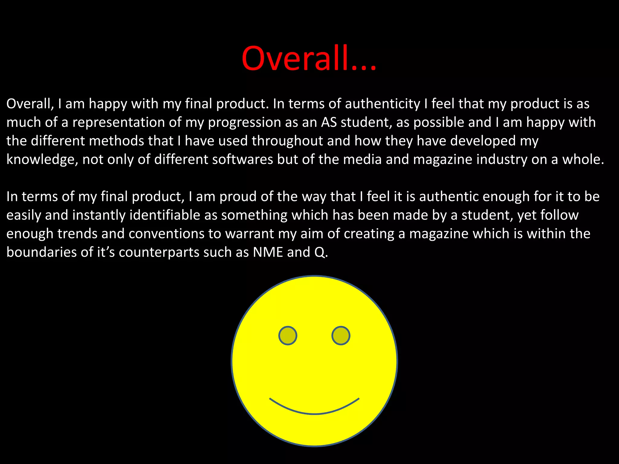 Overall...Overall, I am happy with my final product. In terms of authenticity I feel that my product is as much of a representation of my progression as an AS student, as possible and I am happy with the different methods that I have used throughout and how they have developed my knowledge, not only of different softwares but of the media and magazine industry on a whole.In terms of my final product, I am proud of the way that I feel it is authentic enough for it to be easily and instantly identifiable as something which has been made by a student, yet follow enough trends and conventions to warrant my aim of creating a magazine which is within the boundaries of it’s counterparts such as NME and Q.