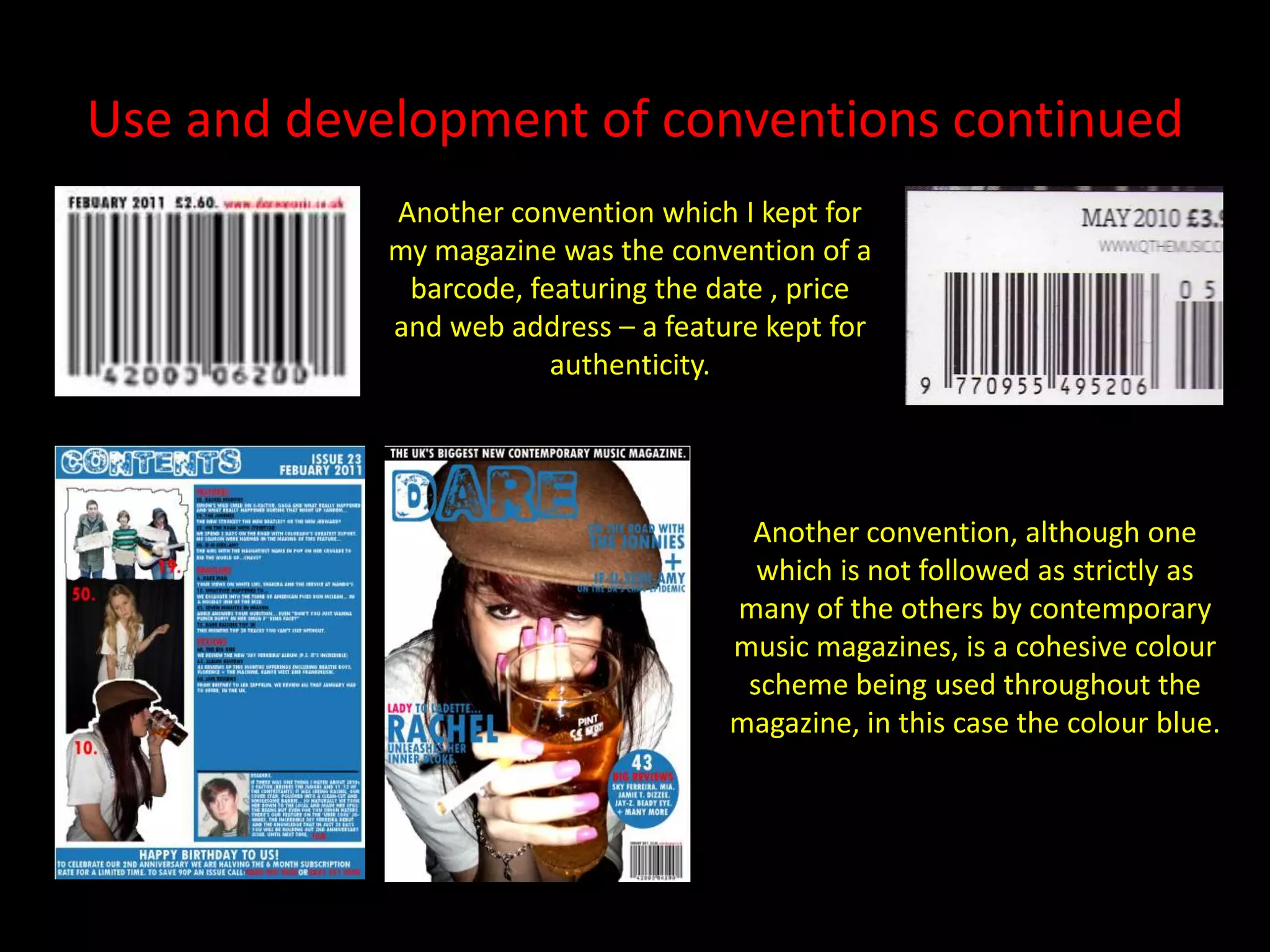 Use and development of conventions continuedAnother convention which I kept for my magazine was the convention of a barcode, featuring the date , price and web address – a feature kept for  authenticity.Another convention, although one which is not followed as strictly as many of the others by contemporary music magazines, is a cohesive colour scheme being used throughout the magazine, in this case the colour blue.