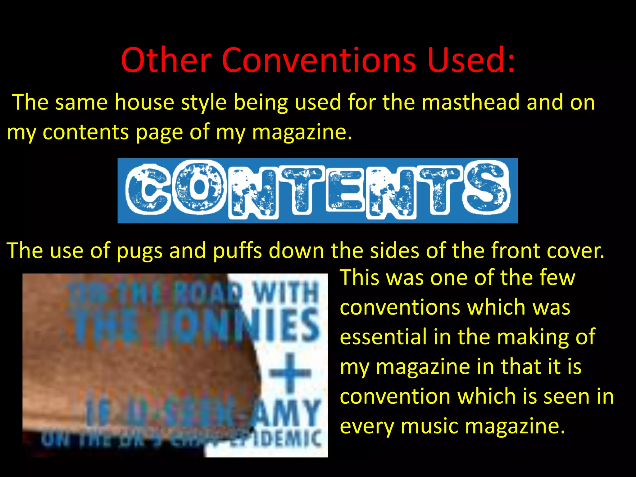 Other Conventions Used: The same house style being used for the masthead and on   my contents page of my magazine. The use of pugs and puffs down the sides of the front cover.                              This was one of the few conventions which was essential in the making of my magazine in that it is convention which is seen in every music magazine. 