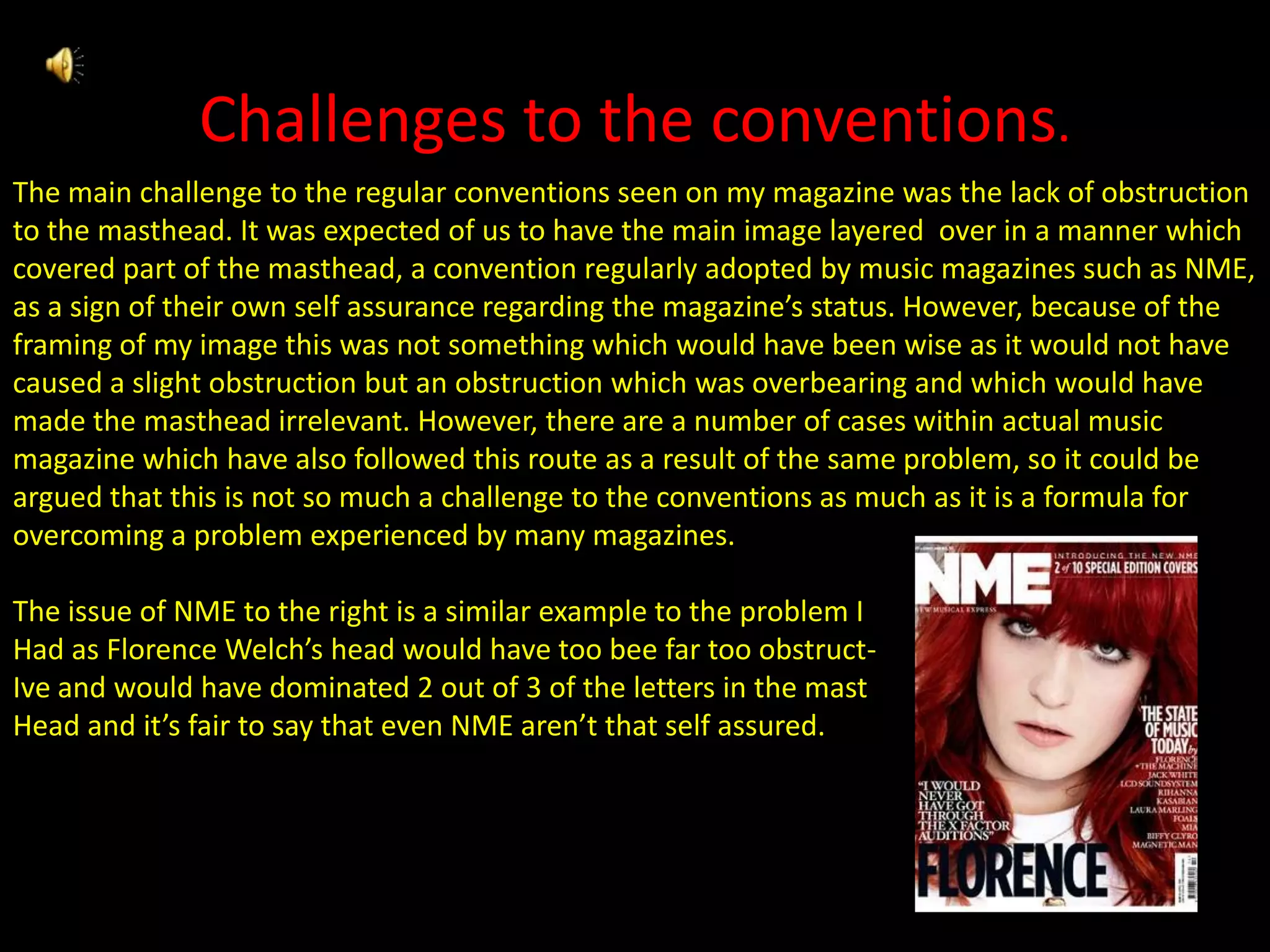 Challenges to the conventions.The main challenge to the regular conventions seen on my magazine was the lack of obstruction to the masthead. It was expected of us to have the main image layered  over in a manner which covered part of the masthead, a convention regularly adopted by music magazines such as NME, as a sign of their own self assurance regarding the magazine’s status. However, because of the framing of my image this was not something which would have been wise as it would not have caused a slight obstruction but an obstruction which was overbearing and which would have made the masthead irrelevant. However, there are a number of cases within actual music magazine which have also followed this route as a result of the same problem, so it could be argued that this is not so much a challenge to the conventions as much as it is a formula for overcoming a problem experienced by many magazines.The issue of NME to the right is a similar example to the problem IHad as Florence Welch’s head would have too bee far too obstruct-Ive and would have dominated 2 out of 3 of the letters in the mastHead and it’s fair to say that even NME aren’t that self assured.