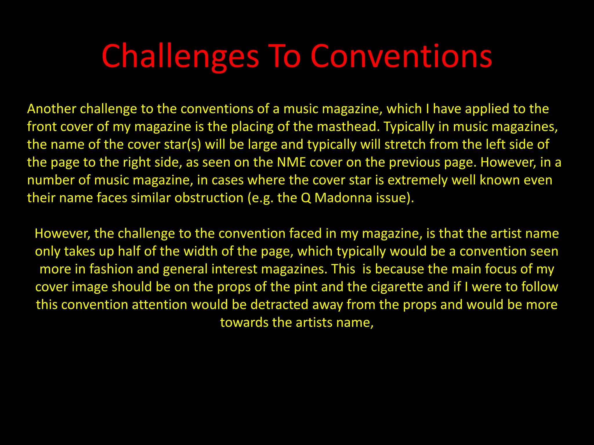 Challenges To ConventionsAnother challenge to the conventions of a music magazine, which I have applied to the front cover of my magazine is the placing of the masthead. Typically in music magazines, the name of the cover star(s) will be large and typically will stretch from the left side of the page to the right side, as seen on the NME cover on the previous page. However, in a number of music magazine, in cases where the cover star is extremely well known even their name faces similar obstruction (e.g. the Q Madonna issue).However, the challenge to the convention faced in my magazine, is that the artist name only takes up half of the width of the page, which typically would be a convention seen more in fashion and general interest magazines. This  is because the main focus of my cover image should be on the props of the pint and the cigarette and if I were to follow this convention attention would be detracted away from the props and would be more towards the artists name,