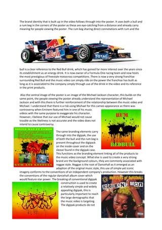 The brand identity that is built up in the video follows through into the poster. It uses both a bull and
a rum keg in the corners of the poster as these are eye-catching from a distance and already carry
meaning for people viewing the poster. The rum keg sharing direct connotations with rum and the




bull is a clear reference to the Red Bull drink, which has gained far more interest over the years since
its establishment as an energy drink. It is now owner of a Formula One racing team and now hosts
the most prestigious of freestyle motocross competitions. There is now a very strong franchise
surrounding Red Bull and the music video can simply ride on the power the franchise has built as
long as it is associated to the company simply through use of the drink in the video and its reference
in the print products.

 Also the central image of the poster is an image of the Michael Jackson character, this builds on the
same point, the people viewing the poster already understand the representation of Michael
Jackson and with this there is further reinforcement of the relationship between the music video and
Michael. I understand that there is a risk using Michael for this cameo appearance as there was
controversy when Eminem featured him in one of his music
videos with the same purpose to exaggerate his character.
However, I believe that our use of Michael would not cause
trouble as the likeliness is not accurate and the video does not
intend to cause controversy.

                              The same branding elements carry
                              through into the digipak, the use
                              of both the bull and the rum keg is
                              present throughout the digipack
                              on the inside cover and on the
                              sleeve found in the digipak case.
                              This functions as the branding element linking all of the products to
                              the music video concept. What else is used to create a very strong
                              brand are the background colours, they are commonly associated with
                              reggae style. Reggae is the root of Dancehall as it emerged as an
                              adaption of the original music style, this use of simple yet iconic
imagery conforms to the conventions of an independent company’s production. However this breaks
the conventions of the regular dancehall album cover which
would feature star power. The breaking of conventional digipak
                                  construction is used to create
                                  a relatively simple and widely
                                  appealing digipak, this is
                                  particularly important to reach
                                  the large demographic that
                                  the music video is targeting.
                                  The digipak products do not
 