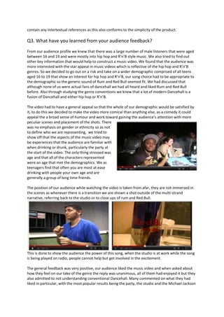 contain any intertextual references as this also conforms to the simplicity of the product.

Q3. What have you learned from your audience feedback?
From our audience profile we knew that there was a large number of male listeners that were aged
between 16 and 19 and were mostly into hip hop and R’n’B style music. We also tried to find out
other key information that would help to construct a music video. We found that the audience was
more interested with the star appeal in music videos which is reflective of the hip hop and R’n’B
genres. So we decided to go out on a risk and take on a wider demographic comprised of all teens
aged 16 to 19 that show an interest for hip hop and R’n’B, our song choice had to be appropriate to
the demographic so the generic sound of Rum and Red Bull seemed fit. We had discussed that
although none of us were actual fans of dancehall we had all heard and liked Rum and Red Bull
before. Also through studying the genre conventions we knew that a lot of modern Dancehall is a
fusion of Dancehall and either hip hop or R’n’B.

The video had to have a general appeal so that the whole of our demographic would be satisfied by
it, to do this we decided to make the video more comical than anything else, as a comedy it could
appeal the a broad sense of humour and work toward gaining the audience’s attention with more
peculiar scenes and placement of the shots. There
was no emphasis on gender or ethnicity so as not
to define who we are representing, we tried to
show off that the aspects of the music video may
be experiences that the audience are familiar with
when drinking or drunk, particularly the party at
the start of the video. The only thing stressed was
age and that all of the characters represented
were an age that met the demographics. We as
teenagers find that often you are most at ease
drinking with people your own age and are
generally a group of long time friends.

The position of our audience while watching the video is taken from afar, they are not immersed in
the scenes as whenever there is a transition we are shown a shot outside of the multi-strand
narrative, referring back to the studio or to close ups of rum and Red Bull.




This is done to show the audience the power of this song, when the studio is at work while the song
is being played on radio, people cannot help but get involved in the excitement.

The general feedback was very positive, our audience liked the music video and when asked about
how they feel on our take of the genre the reply was unanimous, all of them had enjoyed it but they
also admitted to not understanding conventional Dancehall. Many commented on what they had
liked in particular, with the most popular results being the party, the studio and the Michael Jackson
 