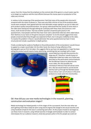 scene, from this I know that the emphasis on the comical side of the genre is a much easier way for
us to target our audience and the most efficient because the money spent on production of the
video was minimal.

In relation to the answering of the questionnaire I feel that many of the people who returned it
answered with the intent to please us. There was very little criticism of any of the products when
results were analysed, many agreed with the most desirable answer opting to say yes to video and
print product quality and professionalism. Our group understood that the quality of some shots in
the video were lacking but through editing we could play with these shots and construct a non-
linear, multi-strand narrative. That was another question answered quite poorly in the
questionnaire, most people said that they have never seen a dancehall video but when asked about
their likeliness to our twist on the genre everyone complied. To me this would suggest that many
people answered what they thought was expected of them, but it also give credibility to the video.
To resolve this problem in future I would administer the same questionnaire but have it more
structured and include a qualitative in-depth portion.

Finally considering the audience feedback to the professionalism of the end products I would choose
to appeal to a major record label. On the other hand, the choice of song reflective of the
demographic was our first risk taken, this suggests that as we have not appealed to a major fan base
selling the product would require heavy advertising, something that we could get with a major
                                                         record label but only with the promise of a
                                                         large pay off. Therefore I would choose an
                                                         independent label but make use of what was
                                                         described as the particularly comical features
                                                         like the Michael Jackson to advertise the
                                                         music video, this also provides the
                                                         intertextual reference that will attract some
                                                         fans. Also we would need to use the brand
                                                         identity built up through the Red Bull power
                                                         house and our own use of colours in the print
                                                         products to create some fan merchandise.




Q4. How did you use new media technologies in the research, planning,
construction and evaluation stages?
Media technology has helped greatly in all the stages of the coursework, from the start when we
were getting initial ideas ready we were using search engines like Google to do casual searches and
using Facebook simply for the ease in contacting each other. As the project moved on we began to
use these more in research, using refined searches in Google and Facebook in order to contact
interviewees for our audience research, email also proved useful in this for people we could not
 