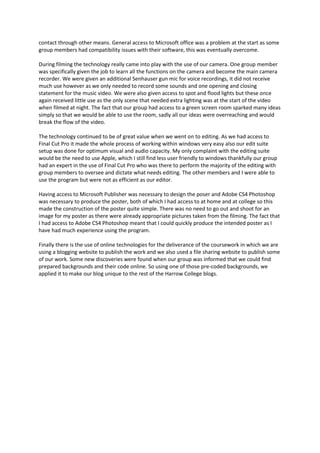 contact through other means. General access to Microsoft office was a problem at the start as some
group members had compatibility issues with their software, this was eventually overcome.

During filming the technology really came into play with the use of our camera. One group member
was specifically given the job to learn all the functions on the camera and become the main camera
recorder. We were given an additional Senhauser gun mic for voice recordings, it did not receive
much use however as we only needed to record some sounds and one opening and closing
statement for the music video. We were also given access to spot and flood lights but these once
again received little use as the only scene that needed extra lighting was at the start of the video
when filmed at night. The fact that our group had access to a green screen room sparked many ideas
simply so that we would be able to use the room, sadly all our ideas were overreaching and would
break the flow of the video.

The technology continued to be of great value when we went on to editing. As we had access to
Final Cut Pro it made the whole process of working within windows very easy also our edit suite
setup was done for optimum visual and audio capacity. My only complaint with the editing suite
would be the need to use Apple, which I still find less user friendly to windows thankfully our group
had an expert in the use of Final Cut Pro who was there to perform the majority of the editing with
group members to oversee and dictate what needs editing. The other members and I were able to
use the program but were not as efficient as our editor.

Having access to Microsoft Publisher was necessary to design the poser and Adobe CS4 Photoshop
was necessary to produce the poster, both of which I had access to at home and at college so this
made the construction of the poster quite simple. There was no need to go out and shoot for an
image for my poster as there were already appropriate pictures taken from the filming. The fact that
I had access to Adobe CS4 Photoshop meant that I could quickly produce the intended poster as I
have had much experience using the program.

Finally there is the use of online technologies for the deliverance of the coursework in which we are
using a blogging website to publish the work and we also used a file sharing website to publish some
of our work. Some new discoveries were found when our group was informed that we could find
prepared backgrounds and their code online. So using one of those pre-coded backgrounds, we
applied it to make our blog unique to the rest of the Harrow College blogs.
 