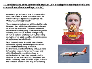 1). In what ways does your media product use, develop or challenge forms and
conventions of real media products?

  In order to get an idea of how documentaries
  work, we looked at a few documentaries. We
  watched Morgan Spurlocks ‘Supersize Me’,
  ‘Airline’ and ‘A Good Smack’
  These documentaries were all filmed differently,
  however, they still followed the conventions of
  an actual documentary. Documentarians are
  often in the habit of going to extreme lengths in
  order to persuade us that the footage being
  shown is real and unchanged, but, the editing
  and voiceovers used can often distort the sense
  of realism and verisimilitude.
  With ‘Supersize Me’ Spurlock used natural
  sound and lighting wherever possible which
  added to the technicality of realism.
  Furthermore, to aid authenticity and give more
  information he added archived footage and
  stills. He also did expert interviews to
  authenticate the views that he portrayed. In
  addition to this, there was text on screen and
  labels to convey facts, opinions or just to make
  the audience aware of who they are watching.
 