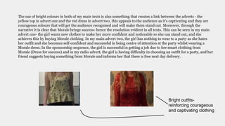 The use of bright colours in both of my main texts is also something that creates a link between the adverts - the
yellow top in advert one and the red dress in advert two, this appeals to the audience as it’s captivating and they are
courageous colours that will get the audience recognised and will make them stand out. Moreover, through the
narrative it is clear that Morale brings success- hence the resolution evident in all texts. This can be seen in my main
advert one- the girl wants new clothes to make her more confident and noticeable so she can stand out, and she
achieves this by buying Morale clothing. In my main advert two, the girl has nothing to wear to a party as she hates
her outfit and she becomes self-confident and successful in being centre of attention at the party whilst wearing a
Morale dress. In the sponsorship sequence, the girl is successful in getting a job due to her smart clothing from
Morale (Dress for success) and in my radio advert, the girl is having difficulty in choosing an outfit for a party, and her
friend suggests buying something from Morale and informs her that there is free next day delivery.
Bright outfits-
reinforcing courageous
and captivating clothing
 