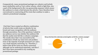 Comparatively, many promotional packages are cohesive and include
many similarities such as V05’s colour scheme, which is light blue, also
a part of the background in the v05 sponsorship sequence which causes
the audience to create a link between the adverts. I have therefore been
conventional in constructing all five texts that combine to make a
cohesive promotional campaign.
I feel that I have created an effective combination
of adverts that would create an identity for my
brand and cause recognition with the audience
through association. One of the questions I asked in
my audience survey was whether the audience felt
that the media texts felt like a cohesive campaign.
The results show that I was successful in the
combination of both my main texts and ancillary
texts as the majority of people answered ‘yes’ and a
very small minority answering ‘no.’ Therefore, I
believe that all five texts are clearly connected,
although can be understood separately, and thus I
feel I have been successful in my creating my
promotional package.
 