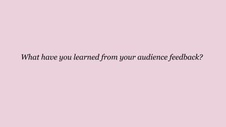 What have you learned from your audience feedback?
 