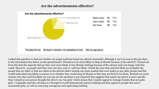 Are the advertisements effective?
I asked this question to find out whether my target audience found my adverts successful- although it can’t be seen in the pie chart,
in the information box below on the questionnaire ‘(Would you be more likely to shop at Morale because of the advert?)’ I found out
from this that the majority did say they were more likely to buy Morale clothing because of the adverts and I am happy with this
result. However, 19 people said they were not sure, and 10 said less likely. I think the ones that said less likely are probably the
people that are older or that are males as the adverts didn’t include any main models that were males or any older people and this
would make them less likely or unsure as to whether they would shop at Morale as they may not feel it’s for them. Beneath are some
reasons why they said less likely (as you can see the question is not required) this suggests that maybe my advert is more specific
than I aimed as one person thought the advert was ‘too girly’ which means that I mainly appeal to teenage females that are quite
girly. I originally used the red dress as I thought it would demonstrate mature clothing and thus appeal to people that aren’t
necessarily girly, as well as conveying courageous and captivating clothing
 