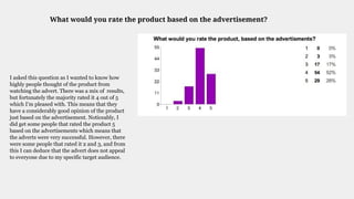 What would you rate the product based on the advertisement?
I asked this question as I wanted to know how
highly people thought of the product from
watching the advert. There was a mix of results,
but fortunately the majority rated it 4 out of 5
which I’m pleased with. This means that they
have a considerably good opinion of the product
just based on the advertisement. Noticeably, I
did get some people that rated the product 5
based on the advertisements which means that
the adverts were very successful. However, there
were some people that rated it 2 and 3, and from
this I can deduce that the advert does not appeal
to everyone due to my specific target audience.
 