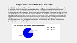 Did you find the product and slogan memorable?
I included this question as I think that it’s important whilst creating your adverts that you consider how to make
the slogan and product memorable, to create a brand identity. The majority of the people that filled out my
questionnaire answered yes, which informs me that I’ve been successful in engaging the audience. However, I have
learnt from this that some people didn’t find the product and slogan memorable. This could be because the slogan
was not in bold font and was less noticeable and memorable than the actual name of the product which was in bold
and in big writing. As well as this, whether it’s memorable or not could depend on the person because the product
may not appeal to some people and consequently it wouldn’t be significant to them. I can deduce that the product
and slogan was successful in being memorable to the majority as the majority of the people that answered the
questionnaire were aged 17-25 who are my target audience. Therefore, I have been fortunate in engaging and
appealing to my decided specific target audience.
 
