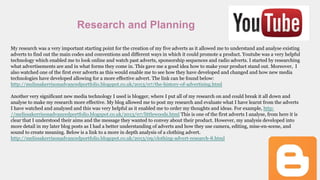 Research and Planning
My research was a very important starting point for the creation of my five adverts as it allowed me to understand and analyse existing
adverts to find out the main codes and conventions and different ways in which it could promote a product. Youtube was a very helpful
technology which enabled me to look online and watch past adverts, sponsorship sequences and radio adverts. I started by researching
what advertisements are and in what forms they come in. This gave me a good idea how to make your product stand out. Moreover, I
also watched one of the first ever adverts as this would enable me to see how they have developed and changed and how new media
technologies have developed allowing for a more effective advert. The link can be found below:
http://melissakerrisonadvancedportfolio.blogspot.co.uk/2013/07/the-history-of-advertising.html
Another very significant new media technology I used is blogger, where I put all of my research on and could break it all down and
analyse to make my research more effective. My blog allowed me to post my research and evaluate what I have learnt from the adverts
I have watched and analysed and this was very helpful as it enabled me to order my thoughts and ideas. For example, http:
//melissakerrisonadvancedportfolio.blogspot.co.uk/2013/07/littlewoods.html This is one of the first adverts I analyse, from here it is
clear that I understood their aims and the message they wanted to convey about their product. However, my analysis developed into
more detail in my later blog posts as I had a better understanding of adverts and how they use camera, editing, mise-en-scene, and
sound to create meaning. Below is a link to a more in depth analysis of a clothing advert.
http://melissakerrisonadvancedportfolio.blogspot.co.uk/2013/09/clothing-advert-research-8.html
 