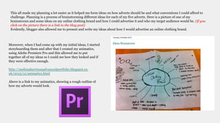 This all made my planning a lot easier as it helped me form ideas on how adverts should be and what conventions I could afford to
challenge. Planning is a process of brainstorming different ideas for each of my five adverts. Here is a picture of one of my
brainstorms and some ideas on my online clothing brand and how I could advertise it and who my target audience would be. (If you
click on the picture there is a link to the blog post)
Evidently, blogger also allowed me to present and write my ideas about how I would advertise an online clothing brand.
Moreover, when I had come up with my initial ideas, I started
storyboarding them and after that I created my animatics,
using Adobe Premiere Pro and this allowed me to put
together all of my ideas so I could see how they looked and if
they were effective enough.
http://melissakerrisonadvancedportfolio.blogspot.co.
uk/2013/12/animatics.html
Above is a link to my animatics, showing a rough outline of
how my adverts would look.
 