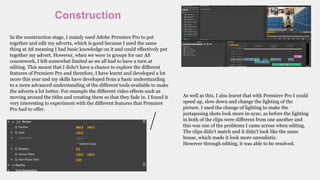 Construction
In the construction stage, I mainly used Adobe Premiere Pro to put
together and edit my adverts, which is good because I used the same
thing at AS meaning I had basic knowledge on it and could effectively put
together my advert. However, when we were in groups for our AS
coursework, I felt somewhat limited as we all had to have a turn at
editing. This meant that I didn’t have a chance to explore the different
features of Premiere Pro and therefore, I have learnt and developed a lot
more this year and my skills have developed from a basic understanding
to a more advanced understanding of the different tools available to make
the adverts a lot better. For example the different video effects such as
moving around the titles and creating them so that they fade in. I found it
very interesting to experiment with the different features that Premiere
Pro had to offer.
As well as this, I also learnt that with Premiere Pro I could
speed up, slow down and change the lighting of the
picture. I used the change of lighting to make the
juxtaposing shots look more in-sync, as before the lighting
in both of the clips were different from one another and
this was one of the problems I came across when editing.
The clips didn’t match and it didn’t look like the same
house, which made it look more unrealistic.
However through editing, it was able to be resolved.
 
