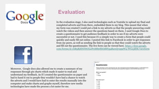 Evaluation
In the evaluation stage, I also used technologies such as Youtube to upload my final and
completed adverts and from there, embedded them to my blog. This meant that when
my form was created I could put a link to my adverts so that the people answering could
watch the videos and then answer the questions based on them. I used Google Docs to
create a questionnaire to get audience feedback in order to see if my adverts were
successful or not. I used this because it’s a simple way to create a form that people could
quickly and easily fill out online. I posted this link to Facebook in order to get responses
from my peers, as well as sending the link to people so that they could watch the adverts
and fill out the questionnaire. The live form can be viewed here. https://docs.google.
com/forms/d/1XB5RjSNINtOLZP0M8eSbOdSN5qRawQvq99Wq-WGs3RM/viewform
Moreover, Google docs also allowed me to create a summary of my
responses through pie charts which made it easier to read and
understand my feedback. As if I created the questionnaire on paper and
had to hand it out to people they wouldn’t have had a chance to watch
the adverts and I would have had to enter the results manually into the
computer and make charts and graphs myself, therefore new media
technologies have made the process a lot easier for me.
 