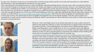 In many ways, all adverts can be seen as conventional due to the borrowing of ideas and the use of codes and conventions to create effective
advertisements. I used and challenged conventions in my main adverts.
when researching into advertising in general, as well as specifically researching clothing adverts, I became aware of the conventions of adverts,
such as the short timings of around 30 seconds and the use of logos and slogans to create brand awareness. However, a few things that I found
were specific to clothing adverts whilst I was researching was the exaggeration and the ‘feel good’ atmosphere within the advert. I incorporated
this convention into my adverts by creating the message for my product that Morale Clothing could give you a better quality of life, I was able to
create this message through the use of close-ups of the model laughing as well as low angle shots signifying that Morale makes them superior. For
example, in my first advert. http://www.youtube.com/watch?v=ke0O7Ub4MxI ( Below the first close up signifies her dissatisfaction at that
current point, however, the second close up close up signifies her happiness now she has Morale clothing.) I feel the camera position was
conventional as I made sure the model was always centralised, which is conventional as it allows full focus on the model. As well as close-ups and
mid-shots as mentioned above.
Moreover, I have used bright colours in my adverts that stand out such as yellow and red to
appeal to and engage the audience as I have only limited time to appeal to them and advertise
my product. However, I have challenged the conventions of teen clothing adverts such as
Boohoo and Missguided, as they usually focus on one or two models to pose with different
outfits on, in an empty location- only having one or two models in the shot allows full focus and
attention on them as well as portraying them as important and confident in their clothing, this
can be seen in my analysis of a Missguided advert on my blog. http:
//melissakerrisonadvancedportfolio.blogspot.co.uk/2013/07/clothing-advert-research.html
However, I have chose to include a narrative that gives a clear understanding of my product as I
felt that it was more important to make y message clear. In both adverts, Morale clothing solves
a problem and make the models happier with themselves, as well as making them stand out.
This is the message I aimed to convey with my product. For example, in my second advert, http:
//www.youtube.com/watch?v=5aYgd9jW00Y the red dress (symbolic of passion, beauty and
femininity) causes shock and admiration and allows her to stand out, followed by a close up of
her laughing at the end portraying the model as confident and courageous
 