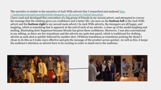 The narrative is similar to the narrative of Jack Wills adverts that I researched and analysed http:
//melissakerrisonadvancedportfolio.blogspot.co.uk/2013/07/initial-idea.html
I have used and developed this convention of a big group of friends in my second advert, and attempted to convey
the message that the clothing gives you confidence and a better life. (As seen on the bottom left is the Jack Wills
advert and the bottom right is my second main advert.) In Jack Wills adverts, the teenagers are all happy, and
laughing, which is something that is apparent at the end of each of my adverts- a close up of the model laughing and
smiling, illustrating their happiness because Morale has given them confidence. Moreover, I was also conventional
in my editing, as there are few transitions and the adverts are quite fast paced, which is traditional for clothing
adverts as each shot is quickly followed by another shot. (Without transitions as transitions prolong the shots) I
chose to do this as it looks more effective and gets the message of the product across quicker. As well as this, it keeps
the audience’s attention as adverts have to be exciting in order to stand out to the audience.
 