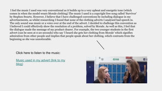 I feel the music I used was very conventional as it builds up to a very upbeat and energetic tone (which
comes in when the model wears Morale clothing) The music I used is a copyright free song called ‘Survivor’
by Stephen Swartz. However, I believe that I have challenged conventions by including dialogue in my
advertisements, as whilst researching I found that none of the clothing adverts I analysed had speech in.
The only sound was music or a voice over at the end of the advert. I decided to challenge this convention as
I believed I could effectively show the resolution of a problem, solved by Morale. As well as this, I feel that
the dialogue made the message of my product clearer. For example, the two younger students in the first
advert (can be seen at 0:20 seconds) who say ‘I heard she gets her clothing from Morale’ which signifies
admiration from other people and implies that people speak about her clothing, which contrasts from the
beginning as she was unnoticeable.
Click here to listen to the music:
Music used in my advert (link to my
blog)
 