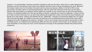 However, in my sponsorships I used the convention of putting my text over the action, rather than on a plain background. I
decided to use this convention as I feel it looks more effective and didn’t want to subvert expectations too much. Moreover,
this creates create more of a link between the advert and the product and sponsor. (Below on the left is P&O cruises
sponsorship, and below right is my sponsorship) Evidently, both are similar with white text and the text over the action. I
looked at this sponsorship in my research and this helped me to decide on how I should have my text for the sponsorship.
However, the positioning differs from other sponsorships as ‘Morale’ is separate from ‘sponsors Hollyoaks’ I chose to do this,
as it made my brand name stand out, as well as also allowing the programme to stand out as both the words Hollyoaks and
Morale are in bold writing- creating a link between the two. Additionally, I changed my sponsorship slightly from my original
idea in the planning stage, as I wanted it to be more conventional, and my sponsorship was too long at first, which wasn’t
engaging and would not appeal to the audience. Therefore, I had to cut out certain shots and edit my sponsorship so that it
was faster-paced, as I realised that the sponsorship differs from the main adverts in that it doesn’t try to advertise or give
much information on the product as much, but the importance is focusing on the association between the product and the
programme.
 