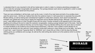 I understand that it’s very important to link all five media texts in order to make it a cohesive advertising campaign and
also to make the campaign recognisable and appealing. The synergy between each advert is significant in order to create
an association with each advert and the product.
There are many similarities in all five texts, such as the music. In both of my main texts and both of my ancillary texts I
used the same music, I did this as I believe that when the audience hears it, it will cause them to associate the song with
Morale clothing, as well as linking each advertisement together to make them cohesive. Each advert included final
energetic and upbeat part of the song to signify the happiness and joy Morale clothing brings. Although I used the same
song, I used different parts of it that I thought fit best with the action. Another similarity is the signature shot of the model
laughing and smiling at the end to make the resolution recognisable, creating synergy between each of the texts. I feel like
this demonstrates to the audience that they can be this happy if they buy Morale clothing (thus the same shot is included
to create familiarity to the audience and increase brand awareness.) I feel like I have created a brand identity for my
product as all adverts link very well and I have carefully constructed meaning in many things such as the titles - the same
in each text. I used ‘American Typewriter Bold’ for ‘MORALE’ and I chose this as it links in with the idea that Morale
clothing gives you confidence and courage. As well as this, bold writing also stands out to the audience which is another
reason I chose it.
Big and
bold
writing
White-
draws
audience’s
attention
Capitals to
appeal and
stand out to
the
audience
 