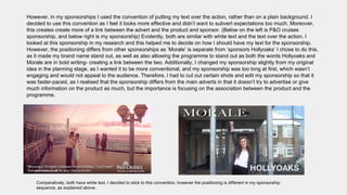 However, in my sponsorships I used the convention of putting my text over the action, rather than on a plain background. I
decided to use this convention as I feel it looks more effective and didn’t want to subvert expectations too much. Moreover,
this creates create more of a link between the advert and the product and sponsor. (Below on the left is P&O cruises
sponsorship, and below right is my sponsorship) Evidently, both are similar with white text and the text over the action. I
looked at this sponsorship in my research and this helped me to decide on how I should have my text for the sponsorship.
However, the positioning differs from other sponsorships as ‘Morale’ is separate from ‘sponsors Hollyoaks’ I chose to do this,
as it made my brand name stand out, as well as also allowing the programme to stand out as both the words Hollyoaks and
Morale are in bold writing- creating a link between the two. Additionally, I changed my sponsorship slightly from my original
idea in the planning stage, as I wanted it to be more conventional, and my sponsorship was too long at first, which wasn’t
engaging and would not appeal to the audience. Therefore, I had to cut out certain shots and edit my sponsorship so that it
was faster-paced, as I realised that the sponsorship differs from the main adverts in that it doesn’t try to advertise or give
much information on the product as much, but the importance is focusing on the association between the product and the
programme.
Comparatively, both have white text. I decided to stick to this convention, however the positioning is different in my sponsorship
sequence, as explained above.
 