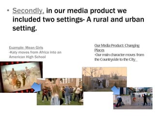 Secondly,  in our media product we included two settings- A rural and urban setting.  Example: Mean Girls -Katy moves from Africa into an American High School Our Media Product: Changing Places -Our main character moves from the Countryside to the City   