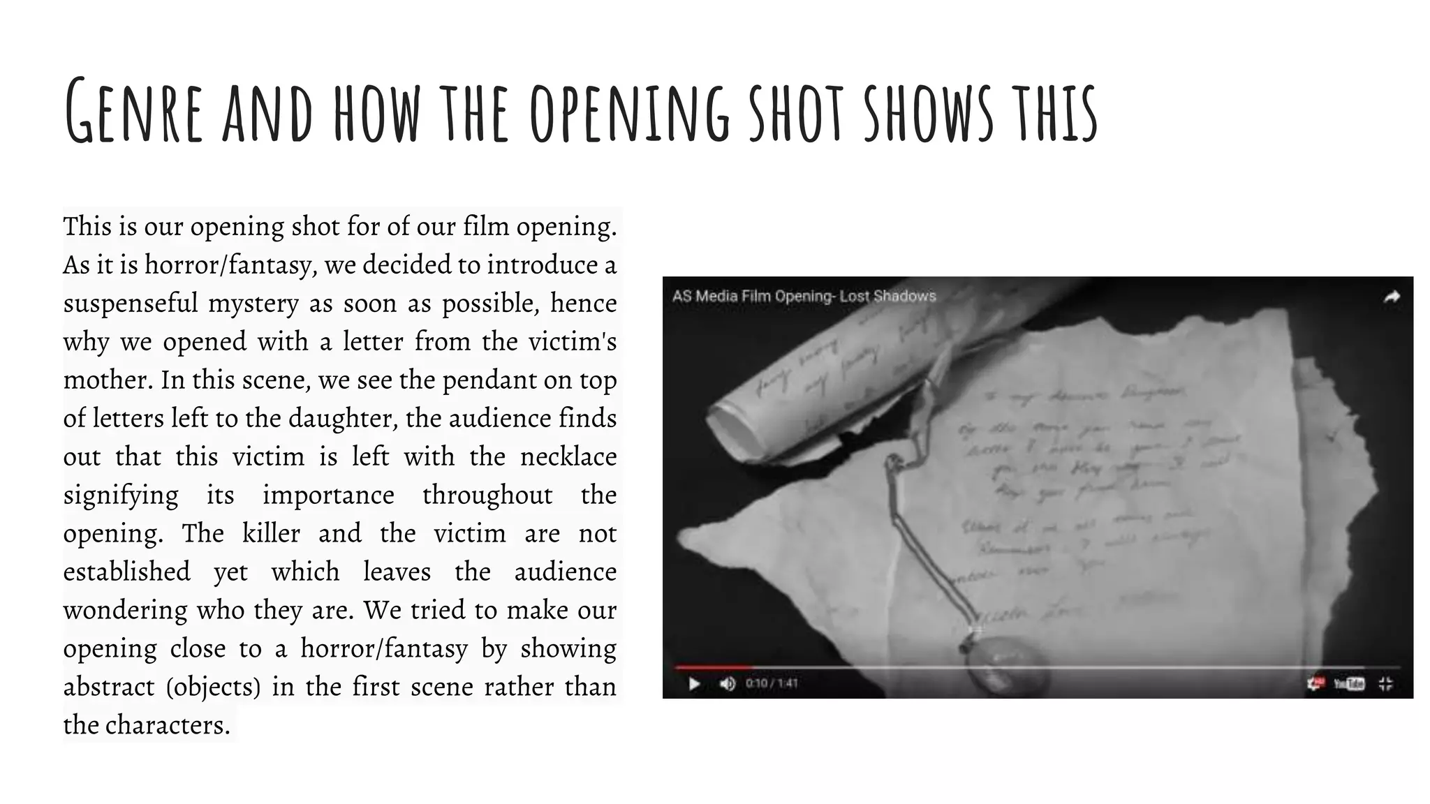 Genre and how the opening shot shows this
This is our opening shot for of our film opening.
As it is horror/fantasy, we decided to introduce a
suspenseful mystery as soon as possible, hence
why we opened with a letter from the victim's
mother. In this scene, we see the pendant on top
of letters left to the daughter, the audience finds
out that this victim is left with the necklace
signifying its importance throughout the
opening. The killer and the victim are not
established yet which leaves the audience
wondering who they are. We tried to make our
opening close to a horror/fantasy by showing
abstract (objects) in the first scene rather than
the characters.
 