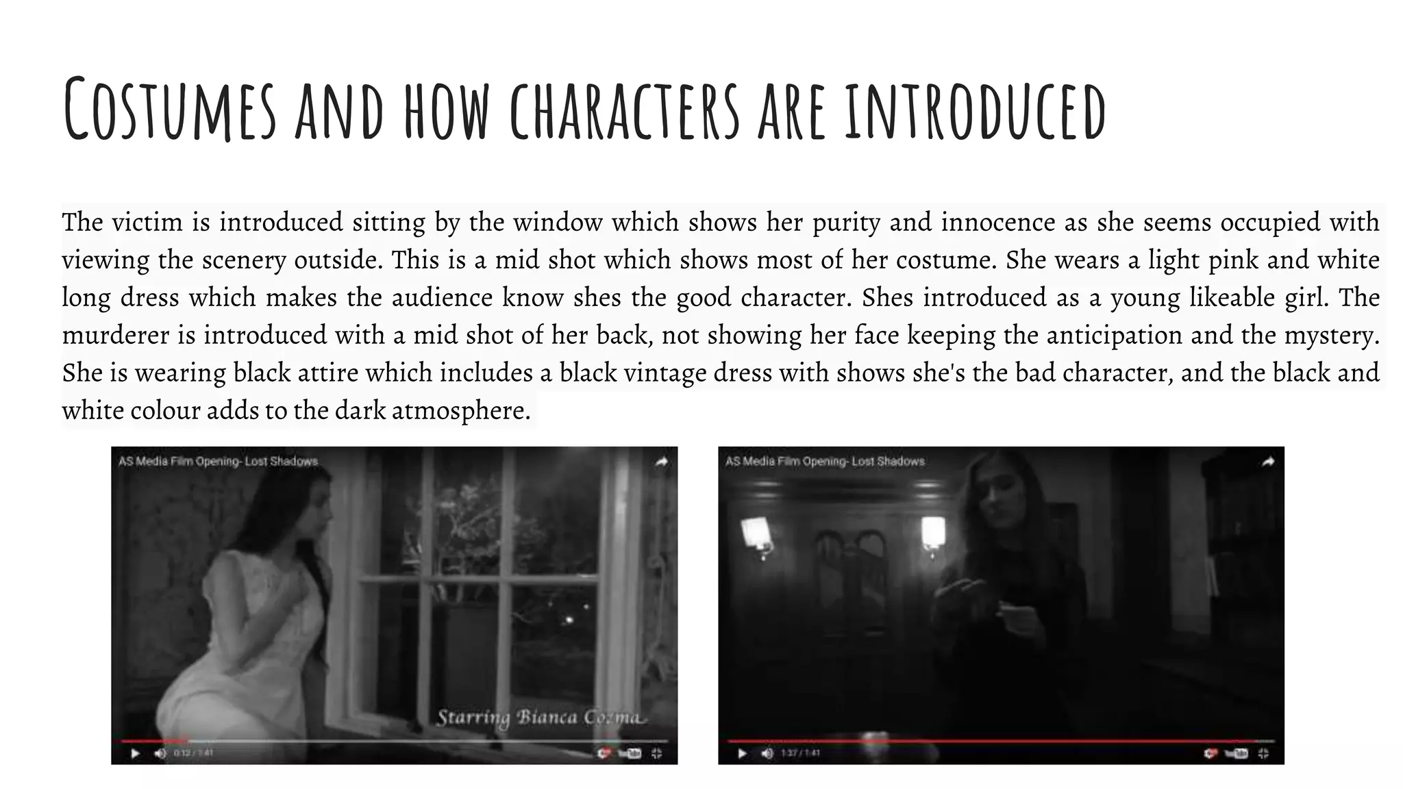 Costumes and how characters are introduced
The victim is introduced sitting by the window which shows her purity and innocence as she seems occupied with
viewing the scenery outside. This is a mid shot which shows most of her costume. She wears a light pink and white
long dress which makes the audience know shes the good character. Shes introduced as a young likeable girl. The
murderer is introduced with a mid shot of her back, not showing her face keeping the anticipation and the mystery.
She is wearing black attire which includes a black vintage dress with shows she's the bad character, and the black and
white colour adds to the dark atmosphere.
 