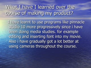What I have I learned over the course of making my product? I have learnt to use programs like pinnacle studio 10 more progressively since i have been doing media studies. for example editing and inserting font into my movie. Also i have gradually got a lot better at using cameras throughout the course.  