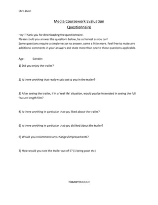 Chris Dunn


                                Media Coursework Evaluation
                                       Questionnaire
Hey! Thank you for downloading the questionnaire.
Please could you answer the questions below, be as honest as you can!
Some questions require a simple yes or no answer, some a little more. Feel free to make any
additional comments in your answers and state more than one to those questions applicable.


Age:         Gender:

1) Did you enjoy the trailer?



2) Is there anything that really stuck out to you in the trailer?



3) After seeing the trailer, if in a ‘real life’ situation, would you be interested in seeing the full
feature length film?



4) Is there anything in particular that you liked about the trailer?



5) Is there anything in particular that you disliked about the trailer?


6) Would you recommend any changes/improvements?



7) How would you rate the trailer out of 5? (1 being poor etc)




                                           THANKYOUUUU!
 