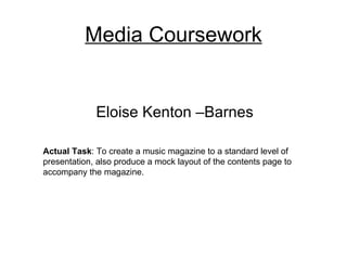 Media Coursework


             Eloise Kenton –Barnes

Actual Task: To create a music magazine to a standard level of
presentation, also produce a mock layout of the contents page to
accompany the magazine.
 