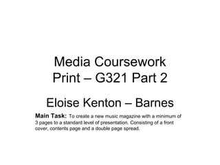 Media Coursework
        Print – G321 Part 2
     Eloise Kenton – Barnes
Main Task: To create a new music magazine with a minimum of
3 pages to a standard level of presentation. Consisting of a front
cover, contents page and a double page spread.
 