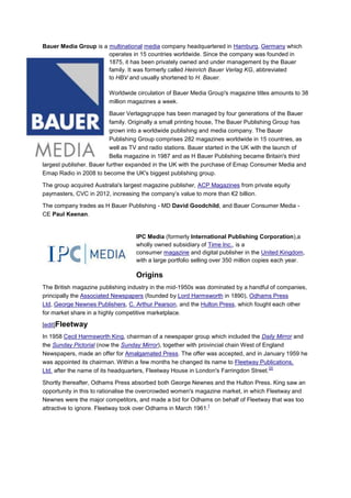 Bauer Media Group is a multinational media company headquartered in Hamburg, Germany which
                       operates in 15 countries worldwide. Since the company was founded in
                       1875, it has been privately owned and under management by the Bauer
                       family. It was formerly called Heinrich Bauer Verlag KG, abbreviated
                       to HBV and usually shortened to H. Bauer.

                         Worldwide circulation of Bauer Media Group's magazine titles amounts to 38
                         million magazines a week.

                          Bauer Verlagsgruppe has been managed by four generations of the Bauer
                          family. Originally a small printing house, The Bauer Publishing Group has
                          grown into a worldwide publishing and media company. The Bauer
                          Publishing Group comprises 282 magazines worldwide in 15 countries, as
                          well as TV and radio stations. Bauer started in the UK with the launch of
                          Bella magazine in 1987 and as H Bauer Publishing became Britain's third
largest publisher. Bauer further expanded in the UK with the purchase of Emap Consumer Media and
Emap Radio in 2008 to become the UK's biggest publishing group.

The group acquired Australia's largest magazine publisher, ACP Magazines from private equity
paymasters, CVC in 2012, increasing the company’s value to more than €2 billion.

The company trades as H Bauer Publishing - MD David Goodchild, and Bauer Consumer Media -
CE Paul Keenan.


                                   IPC Media (formerly International Publishing Corporation),a
                                   wholly owned subsidiary of Time Inc., is a
                                   consumer magazine and digital publisher in the United Kingdom,
                                   with a large portfolio selling over 350 million copies each year.

                                   Origins
The British magazine publishing industry in the mid-1950s was dominated by a handful of companies,
principally the Associated Newspapers (founded by Lord Harmsworth in 1890), Odhams Press
Ltd, George Newnes Publishers, C. Arthur Pearson, and the Hulton Press, which fought each other
for market share in a highly competitive marketplace.

[edit]Fleetway
In 1958 Cecil Harmsworth King, chairman of a newspaper group which included the Daily Mirror and
the Sunday Pictorial (now the Sunday Mirror), together with provincial chain West of England
Newspapers, made an offer for Amalgamated Press. The offer was accepted, and in January 1959 he
was appointed its chairman. Within a few months he changed its name to Fleetway Publications,
                                                                                       [2]
Ltd. after the name of its headquarters, Fleetway House in London's Farringdon Street.

Shortly thereafter, Odhams Press absorbed both George Newnes and the Hulton Press. King saw an
opportunity in this to rationalise the overcrowded women's magazine market, in which Fleetway and
Newnes were the major competitors, and made a bid for Odhams on behalf of Fleetway that was too
                                                               [
attractive to ignore. Fleetway took over Odhams in March 1961.
 