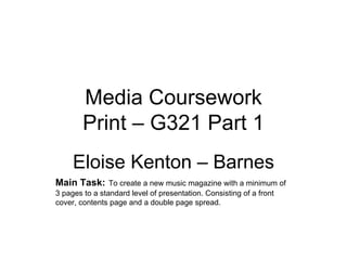 Media Coursework
        Print – G321 Part 1
     Eloise Kenton – Barnes
Main Task: To create a new music magazine with a minimum of
3 pages to a standard level of presentation. Consisting of a front
cover, contents page and a double page spread.
 