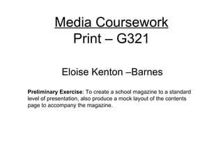 Media Coursework
            Print – G321

             Eloise Kenton –Barnes
Preliminary Exercise: To create a school magazine to a standard
level of presentation, also produce a mock layout of the contents
page to accompany the magazine.
 