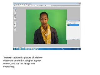 To start I captured a picture of a fellow
classmate on the backdrop of a green
screen, and put this image into
Photoshop.
 