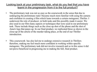 Looking back at your preliminary task, what do you feel that you have learnt in the progression from it to the full product? The preliminary task was not as easy as the coursework in the sense that due to undergoing the preliminary task I became much more familiar with using the camera and confident in creating a film which leans towards a certain metagenre; Thriller. I underwent the role of producer ,in both tasks and this possibly made it easier. We also used in our film many aspects or techniques that were used in our preliminary task. These include things such as the close up shot of the phone and the shot of Anna's legs that panes up. In our final product, we replicated these as shown in the close-up of the article of the murder taking place, at the end of our Thriller introduction. This coursework  has also led me to undergo extensive research in Thrillers therefore, making me feel much more confident in working within specific metagenre. The preliminary task did not involve research and so in this sense it did not prove beneficial in progressing me to making the full, final product. 