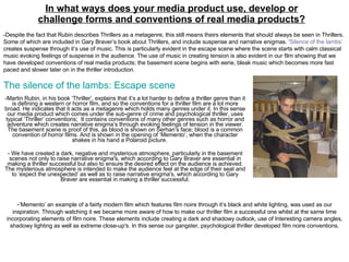 In what ways does your media product use, develop or challenge forms and conventions of real media products? -Martin Rubin, in his book ‘Thriller’, explains that it’s a lot harder to define a thriller genre than it is defining a western or horror film, and so the conventions for a thriller film are a lot more broad. He indicates that it acts as a metagenre which holds many genres under it. In this sense our media product which comes under the sub-genre of crime and psychological thriller, uses typical ‘Thriller’ conventions;  It contains conventions of many other genres such as horror and adventure which creates narrative enigma’s through evoking feelings of tension in the viewer. The basement scene is proof of this, as blood is shown on Serhan’s face; blood is a common convention of horror films. And is shown in the opening of ‘Memento’, when the character shakes in his hand a Polaroid picture.  - We have created a dark, negative and mysterious atmosphere, particularly in the basement scenes not only to raise narrative enigma's, which according to Gary Braver are essential in making a thriller successful but also to ensure the desired effect on the audience is achieved. The mysterious atmosphere is intended to make the audience feel at the edge of their seat and to ‘expect the unexpected’ as well as to raise narrative enigma's, which according to Gary Braver are essential in making a thriller successful. - ’Memento’ an example of a fairly modern film which features film noire through it’s black and white lighting, was used as our inspiration. Through watching it we became more aware of how to make our thriller film a successful one whilst at the same time incorporating elements of film noire. These elements include creating a dark and shadowy outlook, use of Interesting camera angles, shadowy lighting as well as extreme close-up's. In this sense our gangster, psychological thriller developed film noire conventions. -Despite the fact that Rubin describes Thrillers as a metagenre, this still means theirs elements that should always be seen in Thrillers. Some of which are included in Gary Braver’s book about Thrillers, and include suspense and narrative enigmas. ‘ Silence of the lambs’  creates suspense through it’s use of music. This is particularly evident in the escape scene where the scene starts with calm classical music evoking feelings of suspense in the audience. The use of music in creating tension is also evident in our film showing that we have developed conventions of real media products; the basement scene begins with eerie, bleak music which becomes more fast paced and slower later on in the thriller introduction.  The silence of the lambs: Escape scene 