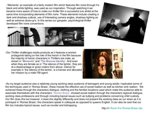 -Our Thriller challenges media products as it features a women protagonist taking on the role of the heroin in the film because the majority of heroic characters in Thrillers are male, as shown in  ‘Memento’  and  ‘The Bourne Identity’ .  And even when they are female as in ‘The silence of the lambs’, they are at a disadvantage or given orders from above. Clarice for example in ‘the silence of the lambs’, is a trainee and allocated her mission by a male FBI agent.  -As my target audience was a relatively young working class audience of teenagers and young adults i replicated some of the techniques used in ‘Romeo Brass’, these include the effective use of social realism as well as kitchen sink realism.  We achieved these through the characters dialogue, clothing and the familiar locations used which make the audience able to associate themselves with the characters .' Romeo Brass’,  showed social realism through the characters regional dialogue, working class professions and through including topical issues such as bullying and problems concerning child custody. Our film does this too however, it does this slightly differently and does not present the working class as run down as it is portrayed in ‘Romeo Brass’; the characters speak in colloquial as opposed to queens English. It can also be said that our film too includes topical issues, such as murder and kidnapping. http:// A Room For Romeo Brass clip -’Memento’ an example of a fairly modern film which features film noire through it’s black and white lighting, was used as our inspiration. Through watching it we became more aware of how to make our thriller film a successful one whilst at the same time incorporating elements of film noire. These elements include creating a dark and shadowy outlook, use of Interesting camera angles, shadowy lighting as well as extreme close-up's. In this sense our gangster, psychological thriller developed film noire conventions. 
