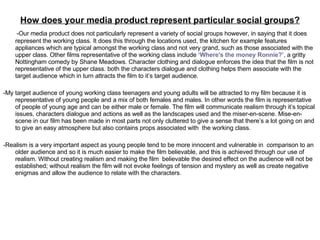 How does your media product represent particular social groups? -Our media product does not particularly represent a variety of social groups however, in saying that it does represent the working class. It does this through the locations used, the kitchen for example features appliances which are typical amongst the working class and not very grand, such as those associated with the upper class. Other films representative of the working class include  ‘Where's the money Ronnie?’,  a gritty Nottingham comedy by Shane Meadows. Character clothing and dialogue enforces the idea that the film is not representative of the upper class. both the characters dialogue and clothing helps them associate with the target audience which in turn attracts the film to it’s target audience.  -My target audience of young working class teenagers and young adults will be attracted to my film because it is representative of young people and a mix of both females and males. In other words the film is representative of people of young age and can be either male or female. The film will communicate realism through it’s topical issues, characters dialogue and actions as well as the landscapes used and the miser-en-scene. Mise-en-scene in our film has been made in most parts not only cluttered to give a sense that there’s a lot going on and to give an easy atmosphere but also contains props associated with  the working class. -Realism is a very important aspect as young people tend to be more innocent and vulnerable in  comparison to an older audience and so it is much easier to make the film believable, and this is achieved through our use of realism. Without creating realism and making the film  believable the desired effect on the audience will not be established; without realism the film will not evoke feelings of tension and mystery as well as create negative enigmas and allow the audience to relate with the characters. 