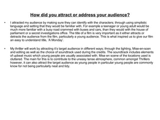 How did you attract or address your audience? I attracted my audience by making sure they can identify with the characters; through using simplistic language and setting that they would be familiar with. For example a teenager or young adult would be much more familiar with a busy road crammed with buses and cars, than they would with the house of parliament or a secret investigations office. The title of a film is very important as it either attracts or detracts the audience from the film, particularly a young audience. This is what inspired us to give our film an easy to understand title, ‘A Monday’. My thriller will work by attracting it’s target audience in different ways; through the lighting, Mise-en-scen and editing as well as the choice of soundtrack used during the credits. The soundtrack includes elements of upbeat music which young people are usually associated with. Mise en scene of the locations used is cluttered. The main for this is to contribute to the uneasy tense atmosphere, common amongst Thrillers however, it can also attract the target audience as young people in particular young people are commonly know for not being particularly neat and tidy.  