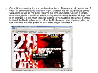 Current trends in attracting a young target audience of teenagers includes the use of virals, an element used by  ‘The dark night’.  virals for this film could include phone wallpapers as well as ring tones featuring the films soundtrack. Or even a simple, entertaining game in which the female protagonist is chasing the killer.’28 days later’, is an example of a film which includes a game on their website. The aim of a viral is to attract the film target audience before the film has even been released, which in turn increases the films  profits as more more people will watch it.  