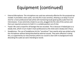 Equipment (continued)
• External Microphone- The microphone we used was extremely effective for the purposed we
needed. It provided a clear audio, not only this it was sensitive, allowing us to keep it out of
shot for a more professional look whilst still maintaining loud/ good quality audio from the
interviewees. It was extremely simple to use also, plugged into the side of the camera and
then just required someone to hold it in a suitable position out of shot.
• Tripod- We used a tripod for all footage that we recorded. This is because it helped give us a
steady shot, which in turn made it more professional as the shots were steady and in focus.
• Headphones- The use of headphones let the “soundman” hear exactly what was picked up by
the microphone without being disturbed by external sounds. They were effective in doing
this, as supported by our documentary where our sound is clear with no background noise
disturbing the audio we were intending to record.
 