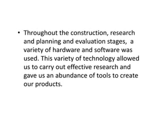 • Throughout the construction, research
and planning and evaluation stages, a
variety of hardware and software was
used. This variety of technology allowed
us to carry out effective research and
gave us an abundance of tools to create
our products.
 
