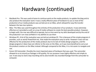 Hardware (continued)
• MacBook Pro- This was used at home to continue work on the media products, to update the blog and to
also produce the evaluation work. It was a really effective piece of hardware to use as most of the
production of our media products was carried out on an IMac, which allowed for easy file transfer
between the two mac systems.
• IMac- The IMac was used throughout the entirety of the production of our products. It was extremely
effective as it provided us with an array of media software to create the best possible product. However,
to begin with, the mac was difficult to operate, but as time went by my skills developed and by the end of
the production I am now confident in my abilities to use them
• Windows PC- A lot of the evaluation was carried out windows PC. This is because of the simple programs it
provides, such as word/ PowerPoint etc. that made the evaluation easy to write. However it was not too
effective for the production of the media products due to its lack of media design programs, and the
design programs it does have are inferior to the ones on the IMac, so it was more beneficial to carry out
the product creation on the IMac instead. Although compared to the IMac, it is a lot easier to navigate and
use.
• Canon HD Camcorder- Possibly the most important piece of hardware that was used. The camcorder
allowed to us to record our footage in HD quality. For our purpose it was highly effective and simple to
use. It was easy to start/ stop recording and to also transfer any recorded footage from the camcorder to
computer.
 