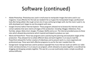 Software (continued)
• Adobe Photoshop- Photoshop was used in small areas to manipulate images that were used in our
magazine. It was effective for the task we needed it for as it gave the manipulated image a professional
look after being edited. (No rough corners etc.) It was confusing to begin with, but the more I used it, my
skills developed and I began to use the program with ease.
• Google Chrome/ Safari/ Internet Explorer- These programs allowed me to browse the internet and use
certain websites that were vital to all stages of the production. Including: Blogger, Slideshare, Prezi,
YouTube, Iplayer, Meta-chart, Google, ITV player, Netflix and so on. The internet provided access to these
sites which allowed documentaries which inspired and helped to produce our own.
• Word and PowerPoint- These two programs were used during the planning and evaluation stages of the
production. They allowed me to collate different ideas and work together in an easy to read file.
PowerPoint allowed for further creation of slideshows and to present work in a more organised and
professional way. These were both effective programs to use for the task I needed them for.
• Garage band- Garage band was used to produce copyright free music that we could use within our radio
trailer and documentary. It is an easy to use program, which allowed us to piece together a soundtrack by
dragging and dropping samples together. This was for us as we could easily create a simple soundtrack
without difficulty.
 