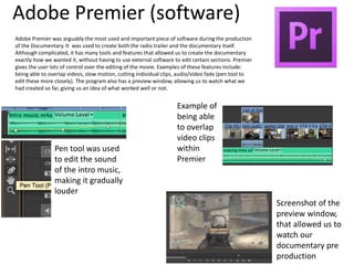 Adobe Premier (software)
Adobe Premier was arguably the most used and important piece of software during the production
of the Documentary. It was used to create both the radio trailer and the documentary itself.
Although complicated, it has many tools and features that allowed us to create the documentary
exactly how we wanted it, without having to use external software to edit certain sections. Premier
gives the user lots of control over the editing of the movie. Examples of these features include:
being able to overlap videos, slow motion, cutting individual clips, audio/video fade (pen tool to
edit these more closely). The program also has a preview window, allowing us to watch what we
had created so far, giving us an idea of what worked well or not.
Pen tool was used
to edit the sound
of the intro music,
making it gradually
louder
Screenshot of the
preview window,
that allowed us to
watch our
documentary pre
production
Example of
being able
to overlap
video clips
within
Premier
 